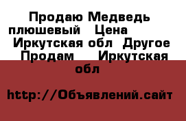 Продаю Медведь плюшевый › Цена ­ 1 800 - Иркутская обл. Другое » Продам   . Иркутская обл.